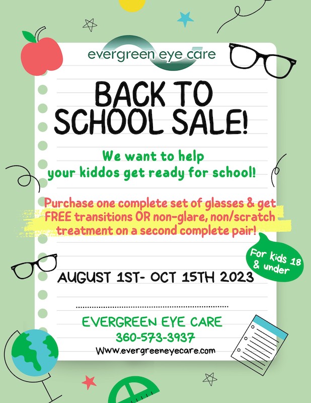 BACK TO SCHOOL SALE! We want to help your kiddos get ready for school! Purchase one complete set of glasses & get FREE transitions OR non-glare, non/scratch treatment on a second complete pair! AUGUST 1ST- OCT 15TH 2023 EVERGREEN EYE CARE 360-573-3937 www.evergreeneyecare.com For kids 18 & under
